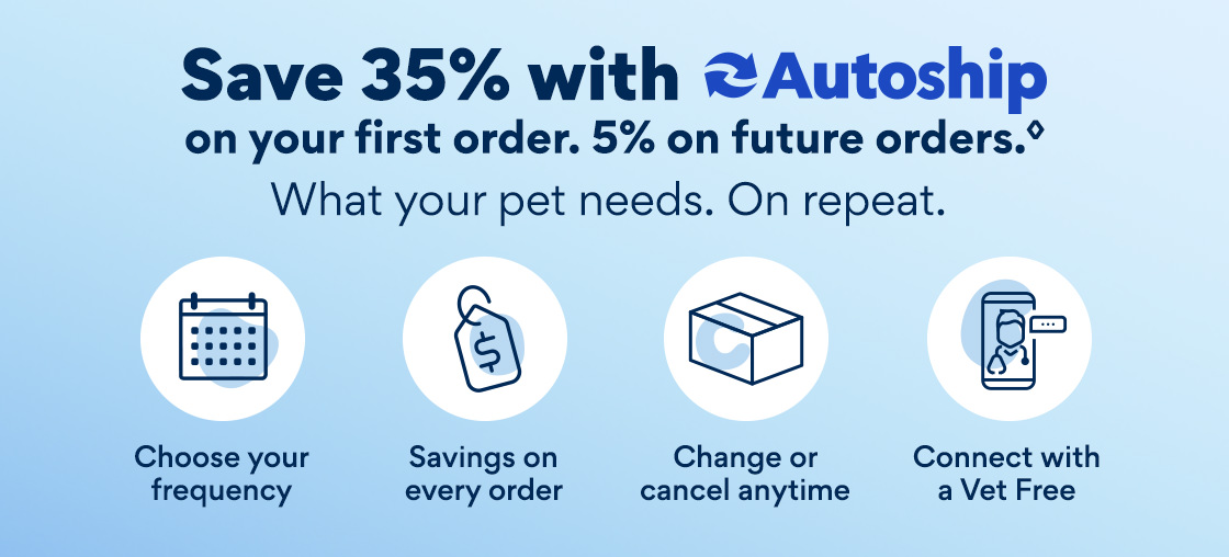 Save 35% with Autoship on Your First Order. 5% on Future Orders. What your pet needs. On repeat. | Choose your frequency | Savings on every order | Change or cancel anytime | Connect with a Vet Free