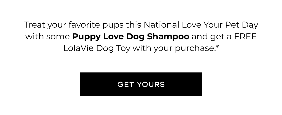 Treat your favorite pups this National Love Your Pet Day with some Puppy Love Dog Shampoo and get a FREE LolaVie Dog Toy with your purchase.* CTA [GET YOURS]