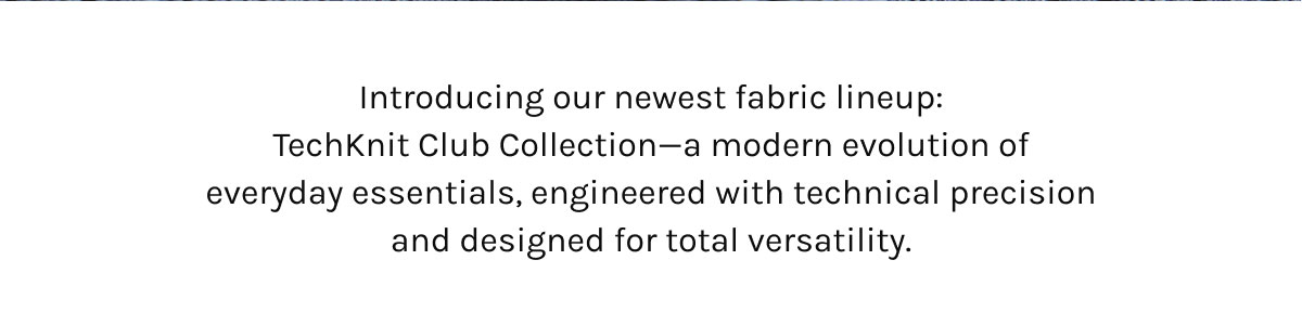 Introducing our newest fabric lineup: the TechKnit Club Collection—a modern evolution of everyday essentials, engineered with technical precision and designed for total versatility.