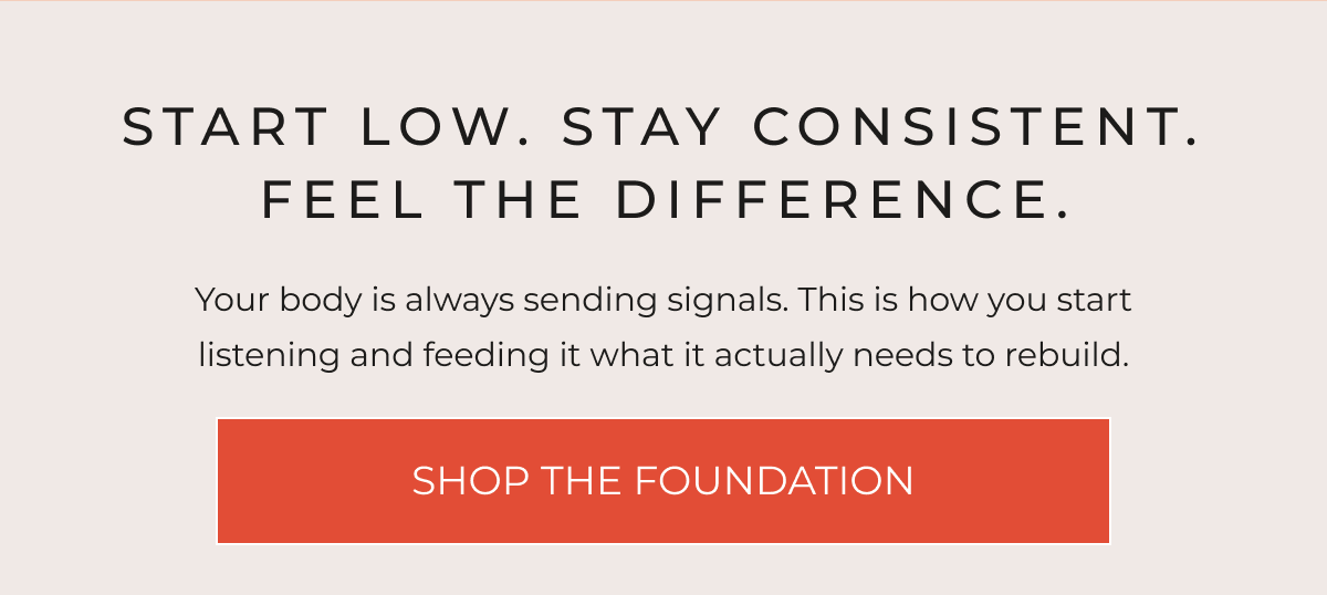 START LOW. STAY CONSISTENT. FEEL THE DIFFERENCE. Your body is always sending signals. This is how you start listening and feeding it what it actually needs to rebuild. [SHOP THE FOUNDATION]