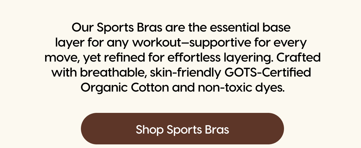 Our Sports Bras are the essential base  layer for any workout—supportive for every  move, yet refined for effortless layering. Crafted with breathable, skin-friendly GOTS-Certified  Organic Cotton and non-toxic dyes. | Shop Sports Bras