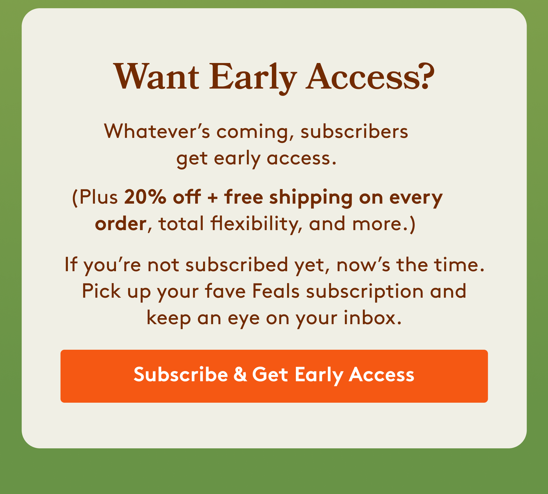 Want Early Access? Whatever’s coming, subscribers get early access.  (Plus 20% off + free shipping on every order, total flexibility, and more.) If you’re not subscribed yet, now’s the time. Pick up your fave Feals subscription and keep an eye on your inbox. [Subscribe & Get Early Access]