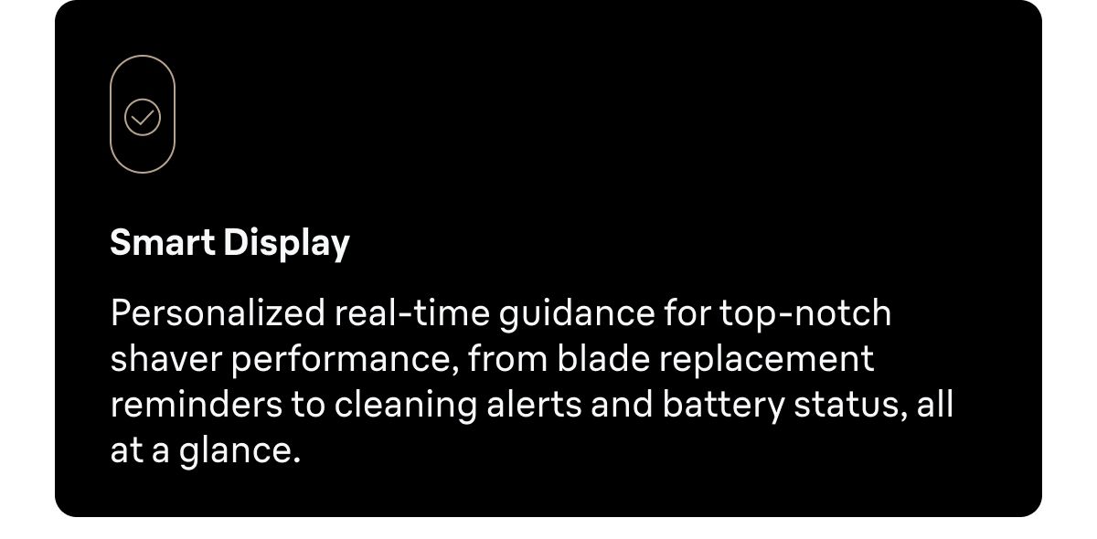 Smart Display - Personalized real-time guidance for top-notch shaver performance, from blade replacement reminders to cleaning alerts and battery status, all at a glance.