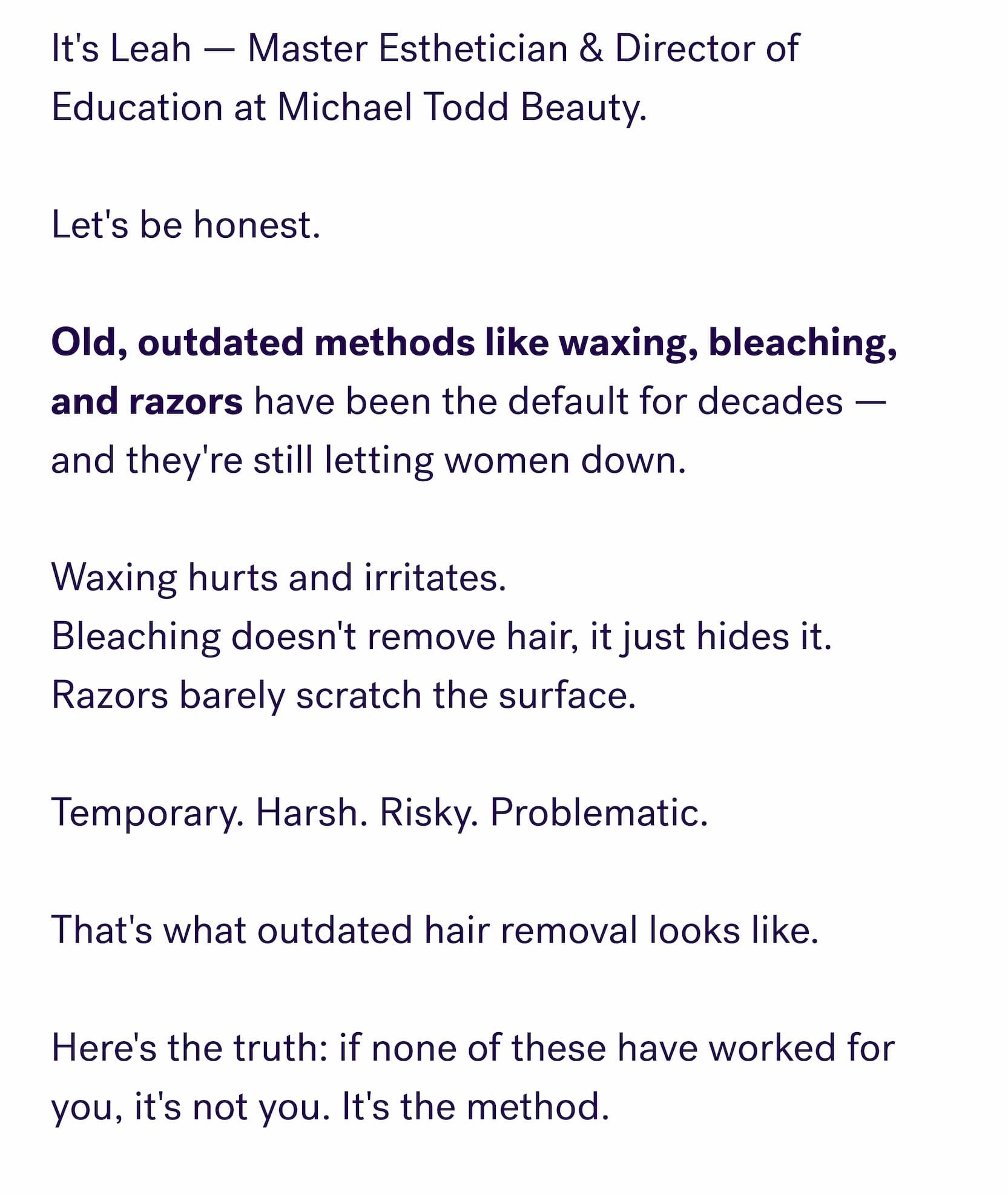 It's Leah — Master Esthetician & Director of Education at Michael Todd Beauty. &nbsp; Let's be honest. &nbsp; Old, outdated methods like waxing, bleaching, and razors&nbsp;have been the default for decades — and they're still letting women down. &nbsp; Waxing hurts and irritates. Bleaching doesn't remove hair, it just hides it. Razors barely scratch the surface. &nbsp; Temporary. Harsh. Risky. Problematic. &nbsp; That's what outdated hair removal looks like. &nbsp; Here's the truth: if none of these have worked for you, it's not you. It's the method.
