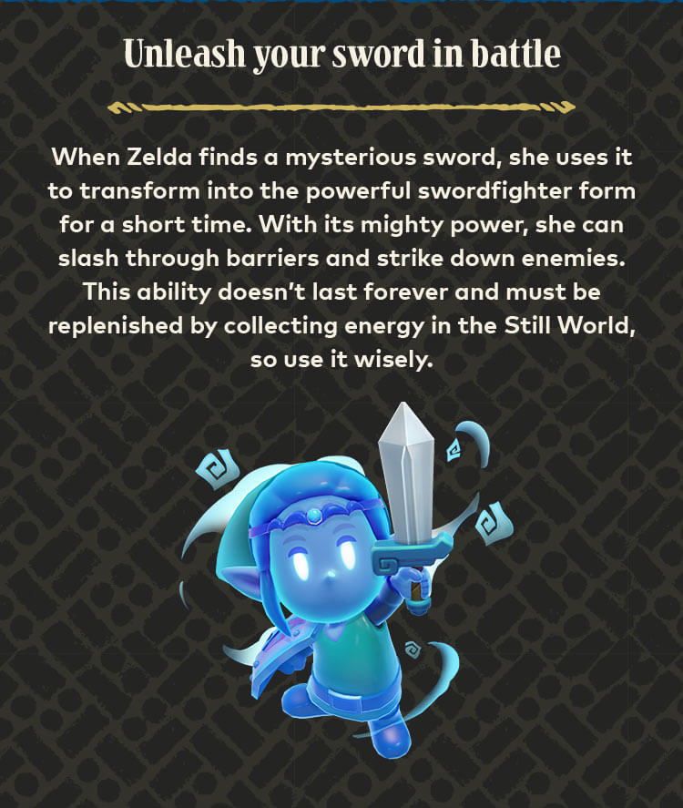 Unleash your sword in battle. When Zelda finds a mysterious sword, she uses it to transform into the powerful swordfighter form for a short time. With its mighty power, she can slash through barriers and strike down enemies. This ability doesn’t last forever and must be replenished by collecting energy in the Still World, so use it wisely.