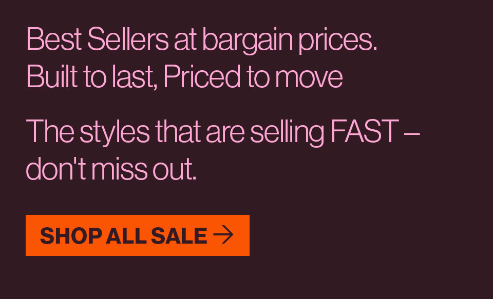 Best Sellers at bargain prices. Built to last, priced to move. The styles that are selling FAST - don't miss out.
