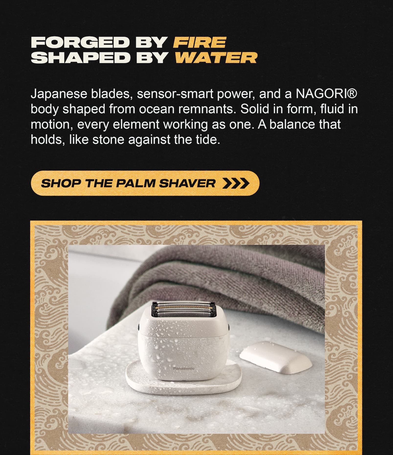 Forged by fire. Shaped by water. Shop the palm shaver.