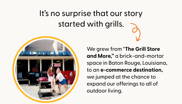 It’s no surprise that our story started with grills. But as we grew from “The Grill Store and More,” a brick-and-mortar space in Baton Rouge, Louisiana, to an e-commerce destination, we jumped at the chance to expand our offerings to all of outdoor living.