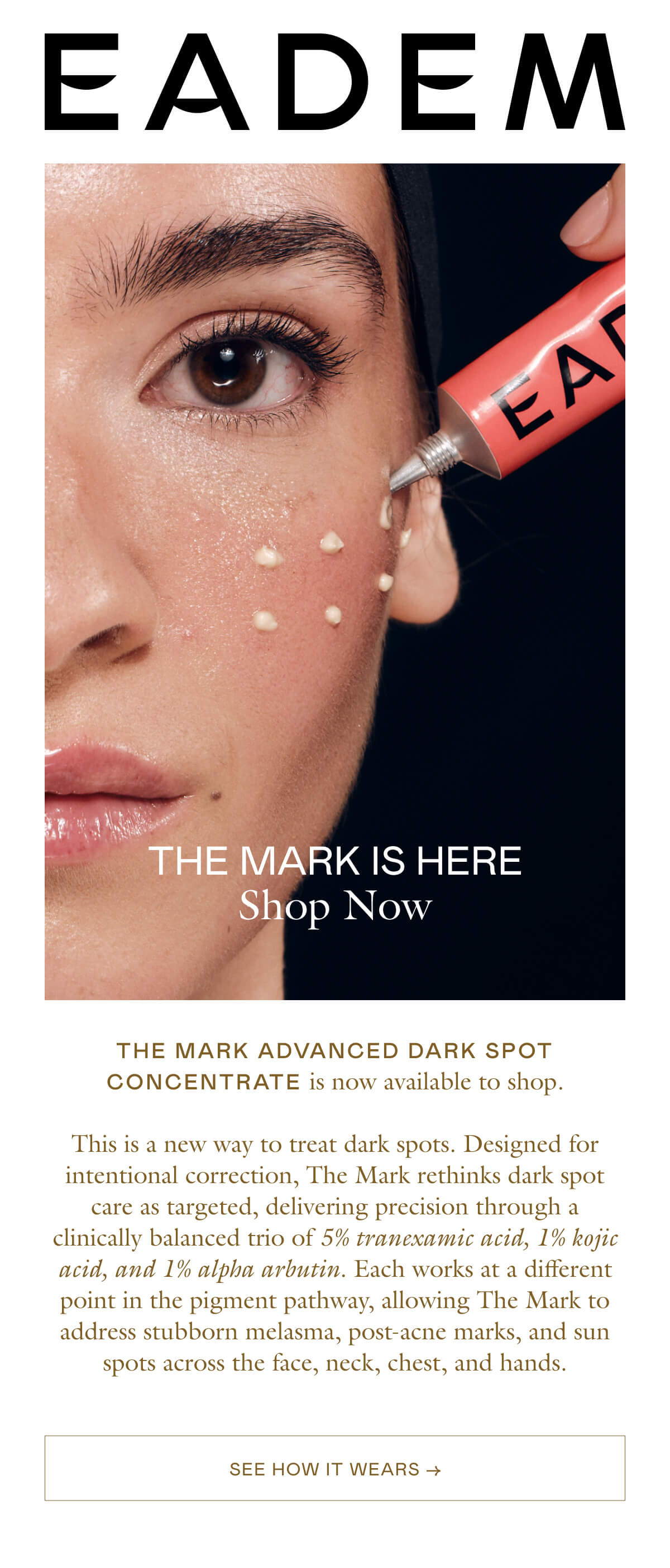 The Mark advanced dark spot concentrate is now available to shop.  This is a new way to treat dark spots. Designed for intentional correction, The Mark rethinks dark spot care as targeted, delivering precision through a clinically balanced trio of 5% tranexamic acid, 1% kojic acid, and 1% alpha arbutin. Each works at a different point in the pigment pathway, allowing The Mark to address stubborn melasma, post-acne marks, and sun spots across the face, neck, chest, and hands.