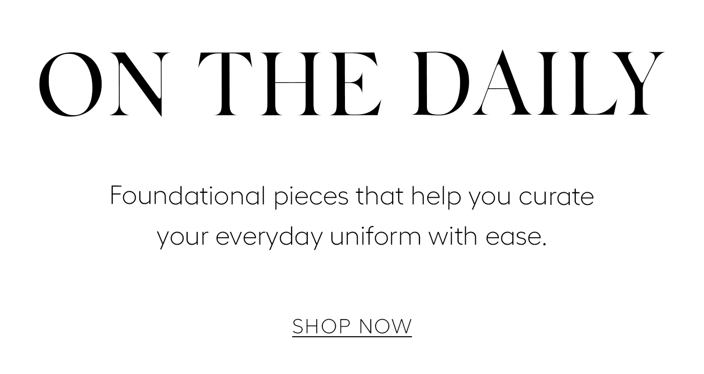 ON THE DAILY  Foundational pieces that help you curate your everyday uniform with ease.&nbsp;  SHOP NOW