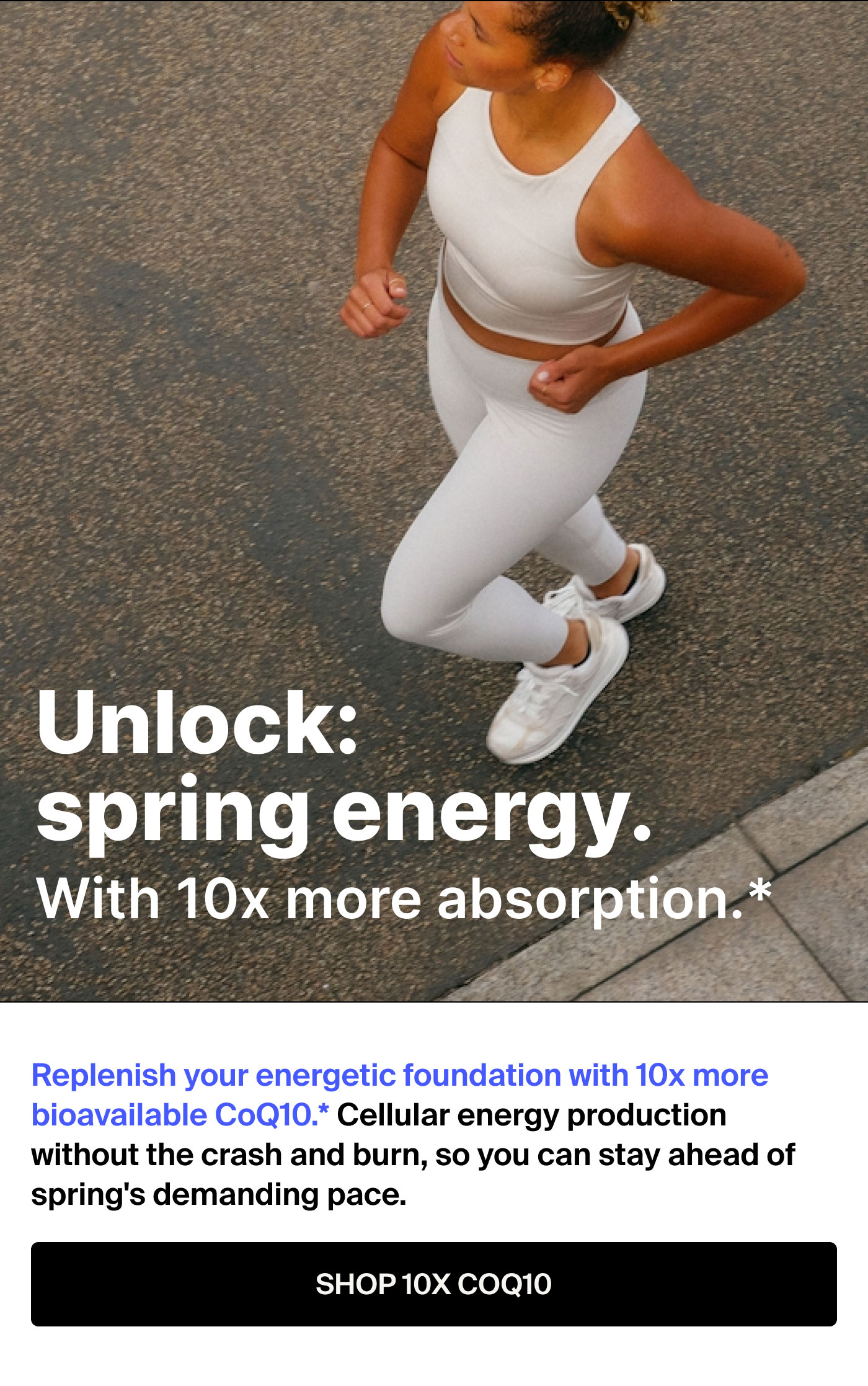 Unlock: spring energy.  More workouts. Longer work days. Peak productivity. Replenish your energy at the source and stay ahead of spring’s demanding pace. SHOP 10x COQ10 
