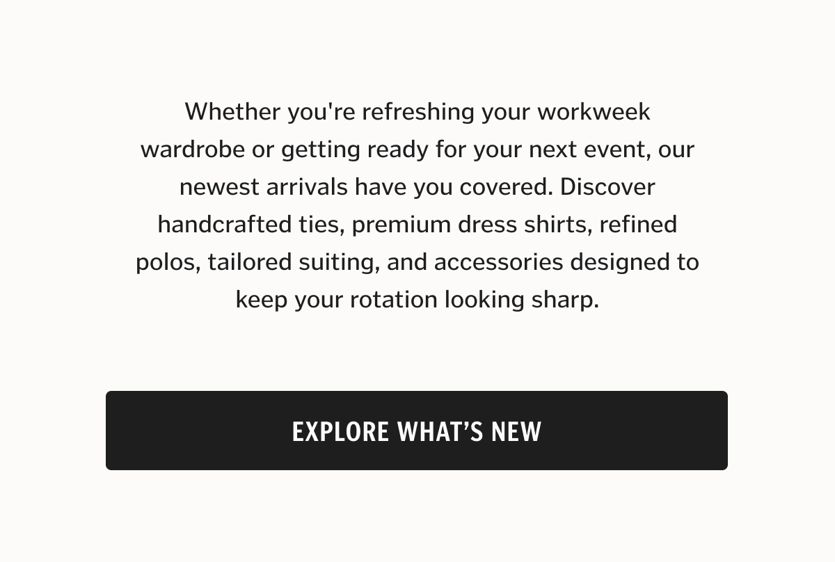 Whether you're refreshing your workweek wardrobe or getting ready for your next event, our newest arrivals have you covered. Discover handcrafted ties, premium dress shirts, refined polos, tailored suiting, and accessories designed to keep your rotation looking sharp.
