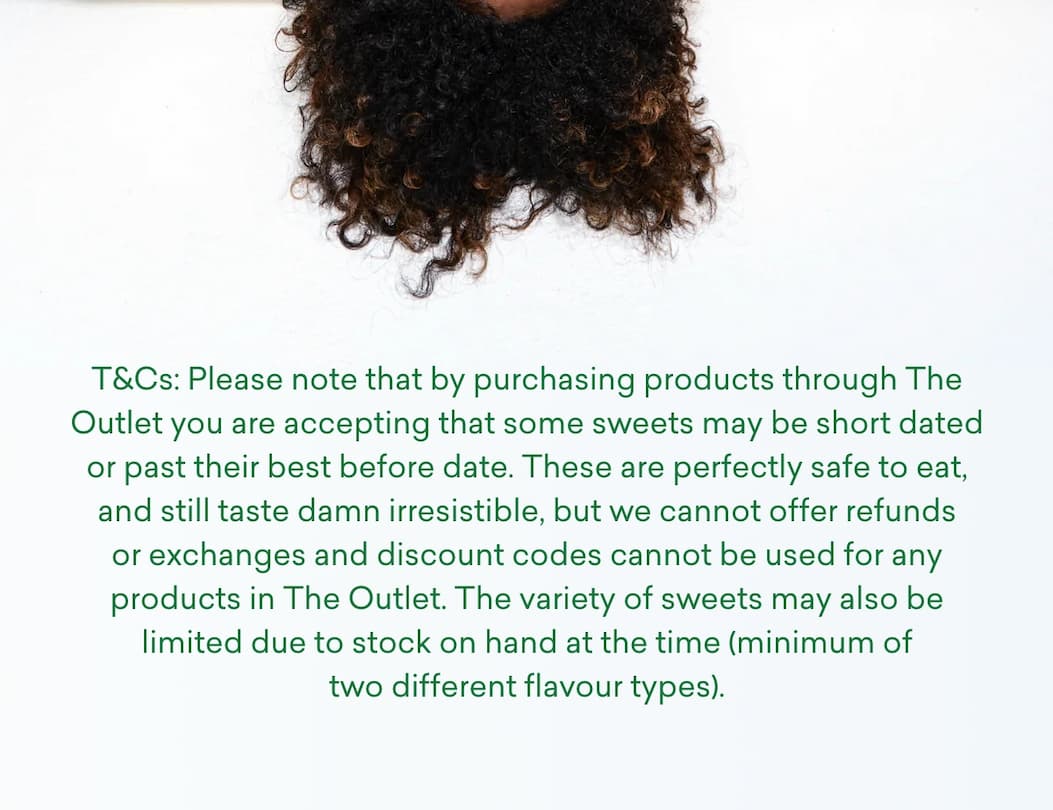 T&Cs: Please note that by purchasing products through The Outlet you are accepting that some sweets may be short dated or past their best before date. These are perfectly safe to eat, and still taste damn irresistible, but we cannot&nbsp;offer refunds or exchanges and discount codes cannot be used for any products in The Outlet. The variety of sweets may also be limited due to stock on hand at the time (minimum of two different flavour types).&nbsp;