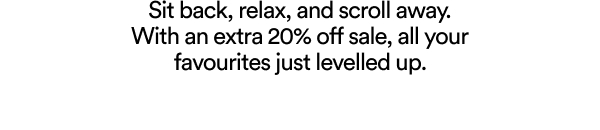 Sit back, relax, and scroll away. With an extra 20% off sale, all your favourites just levelled up.