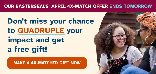 Our Easterseals’ April 4X-Match Offer Ends TOMORROW. Don’t miss your chance to QUADRUPLE your impact and get a free gift!
