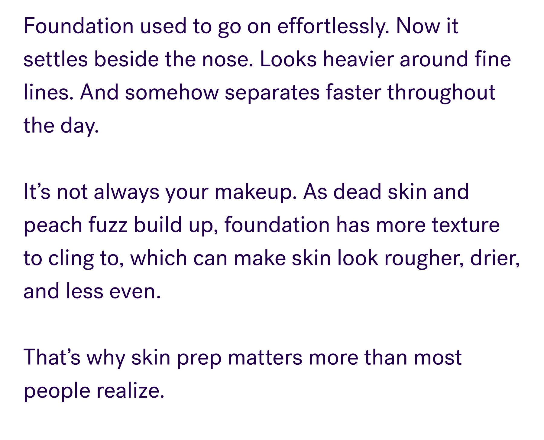 Foundation used to go on effortlessly. Now it settles beside the nose. Looks heavier around fine lines. And somehow separates faster throughout the day.  It’s not always your makeup. As dead skin and peach fuzz build up, foundation has more texture to cling to, which can make skin look rougher, drier, and less even.  That’s why skin prep matters more than most people realize.