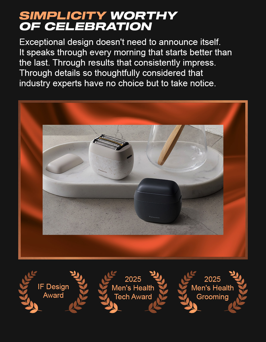 Simplicity worthy of celebration. Exceptional design doesn't need to announce itself. It speaks through every morning that starts better than the last. Through results that consistently impress. Through details so thoughtfully considered that industry experts have no choice but to take notice. IF Design 2025. Men's Health Tech Award. 2025 Men's Health Grooming. 