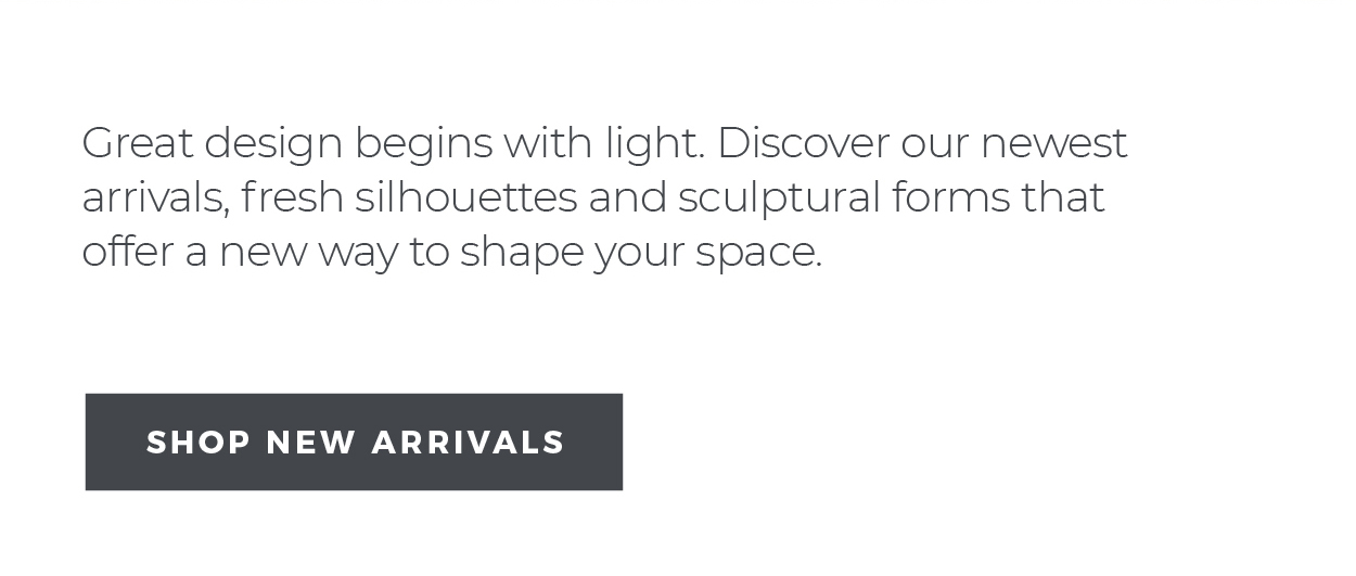 Great design begins with light. Discover our newest arrivals, fresh silhouettes and sculptural forms that offer a new way to shape your space.  [Shop New Arrivals]