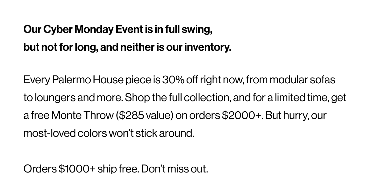 Our Cyber Monday Event is in full swing, but not for long, and neither is our inventory. Every Palermo House piece is 30% off right now, from modular sofas to loungers and more. Shop the full collection, and for a limited time, get a free Monte Throw ($285 value) on orders $2000+. But hurry, our most-loved colors won’t stick around.  Orders $1000+ ship free. Don’t miss out.