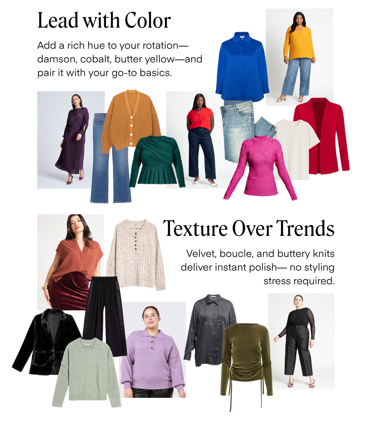 Lead with Color
Add a rich hue to your rotation-damson, cobalt, butter yellow-and pair it with your go-to basics.
Texture Over Trends
Velvet, boucle, and buttery knits deliver instant polish— no styling
stress required.