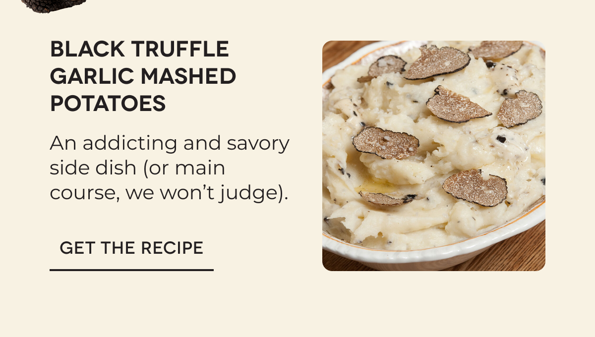 Black Truffle Garlic Mashed Potatoes An addicting and savory side dish (or main course, we won’t judge). GET THE RECIPE