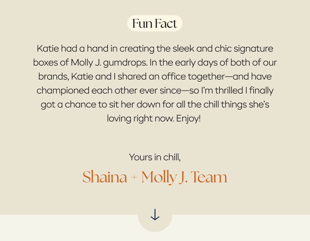 Fun fact: Katie had a hand in creating the sleek and chic signature boxes of Molly J. gumdrops. In the early days of both of our brands, Katie and I shared an office together—and have championed each other ever since—so I’m thrilled I finally got a chance to sit her down for all the chill things she’s loving right now. Enjoy!       Yours in chill,      Shaina + the Molly J. team  