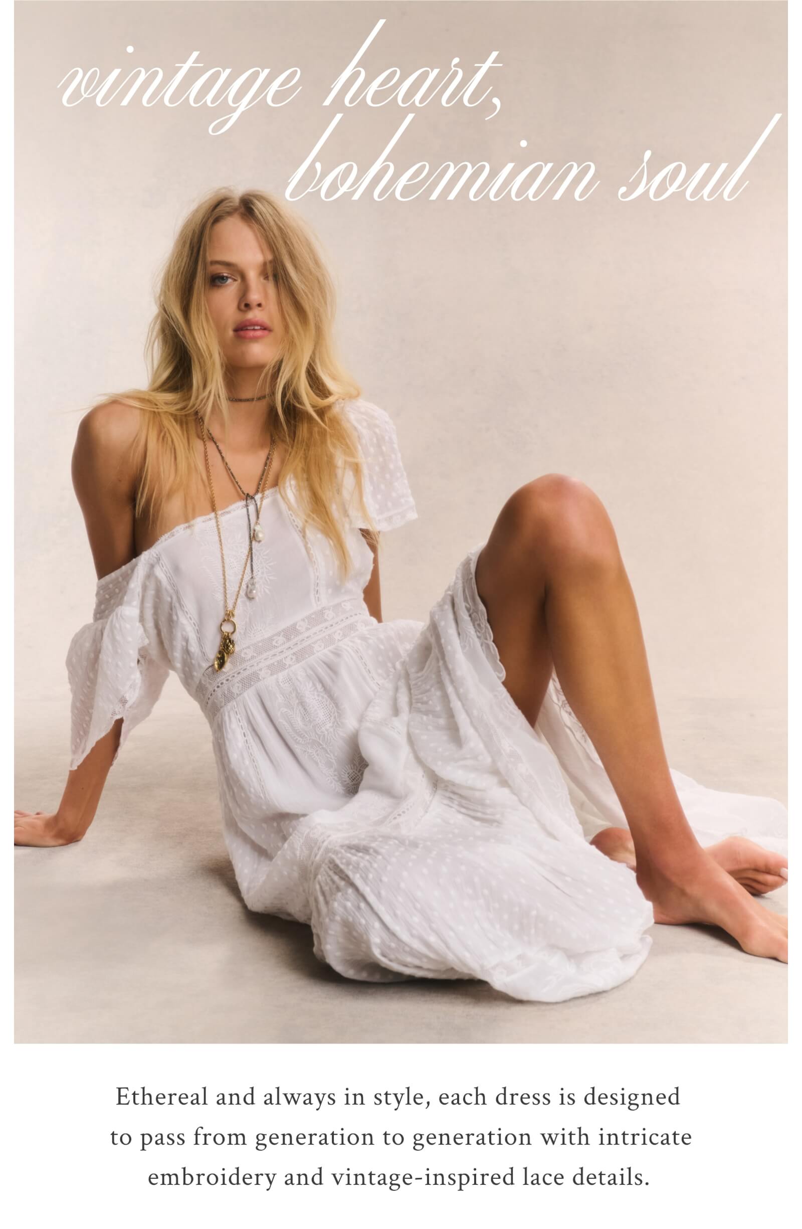 VINTAGE HEART, BOHEMIAN SOUL Ethereal and always in style, each dress is designed to pass from generation to generation with intricate embroidery and vintage-inspired lace details. 