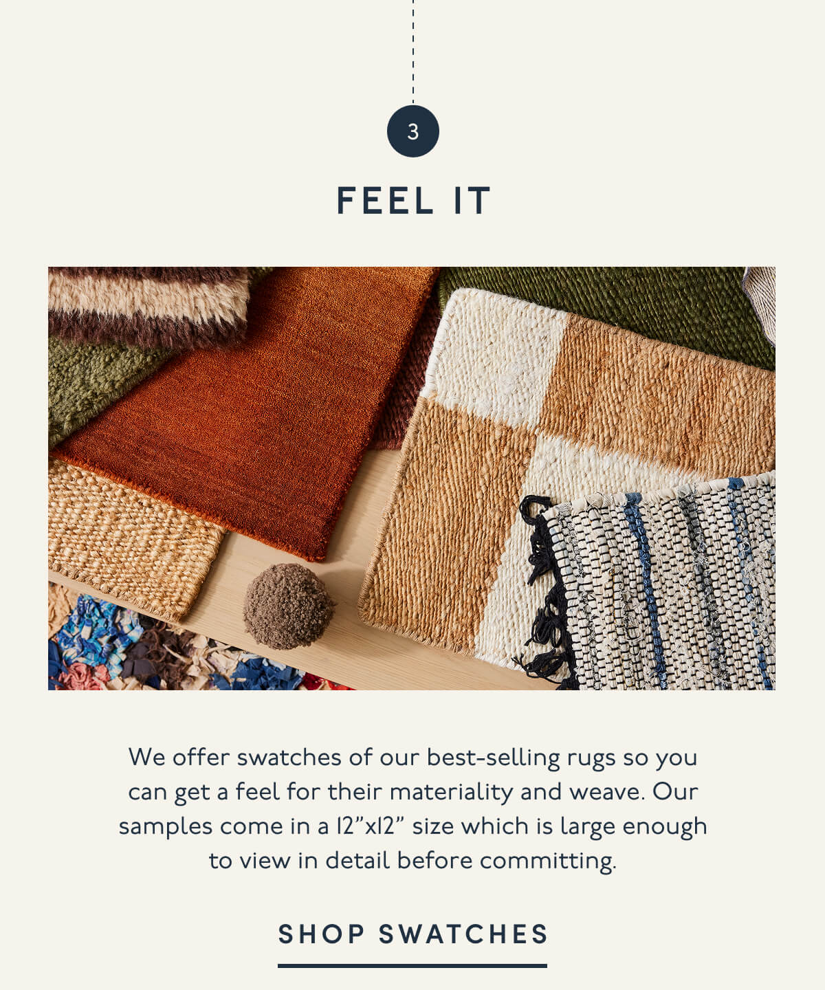 3. FEEL IT | We offer swatches of our best-selling rugs so you can get a feel for their materiality and weave. Our samples come in a 12”x12” size which is large enough to view in detail before committing. | SHOP SWATCHES