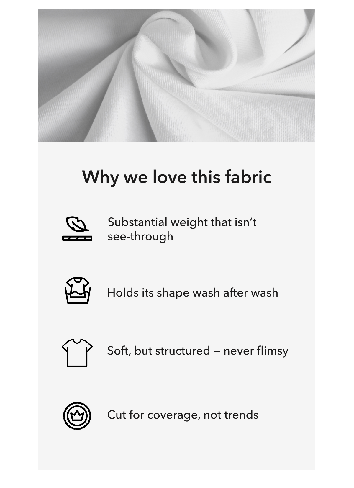 Why we love this fabric  |  Substantial weight that isn’t see-through  |  Holds its shape wash after wash  |  Soft, but structured — never flimsy  |  Cut for coverage, not trends