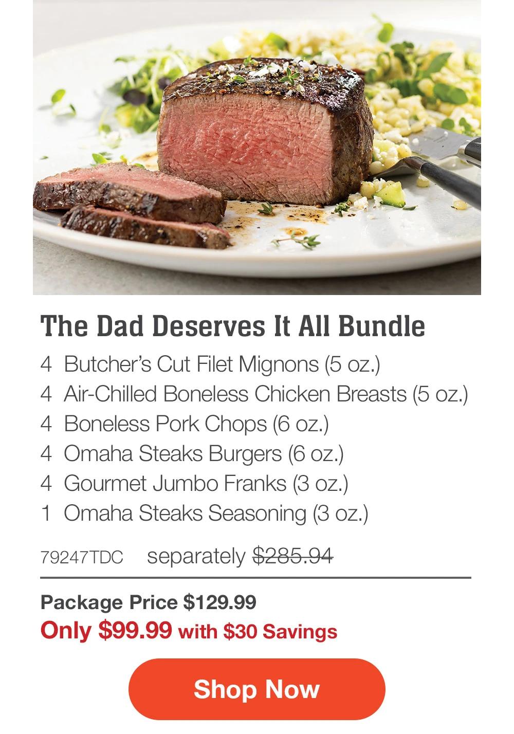 The Dad Deserves It All Bundle - 4 Butcher's Cut Filet Mignons (5 oz.) - 4 Air-Chilled Boneless Chicken Breasts (5 oz.) - 4 Boneless Pork Chops (6 oz.) - 4 Omaha Steaks Burgers (6 oz.) - 4 Gourmet Jumbo Franks (3 oz.) - 1 Omaha Steaks Seasoning (3 oz.) - 79247TDC separately $285.94 | Package Price $129.99 | Only $99.99 with $30 Savings || Shop Now