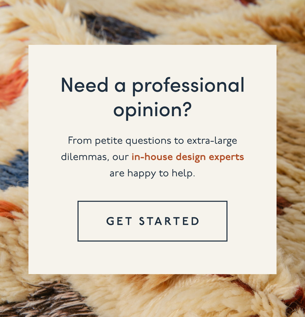 Need a professional opinion? | From petite questions to extra-large dilemmas, our in-house design experts are happy to help. | [ GET STARTED ]