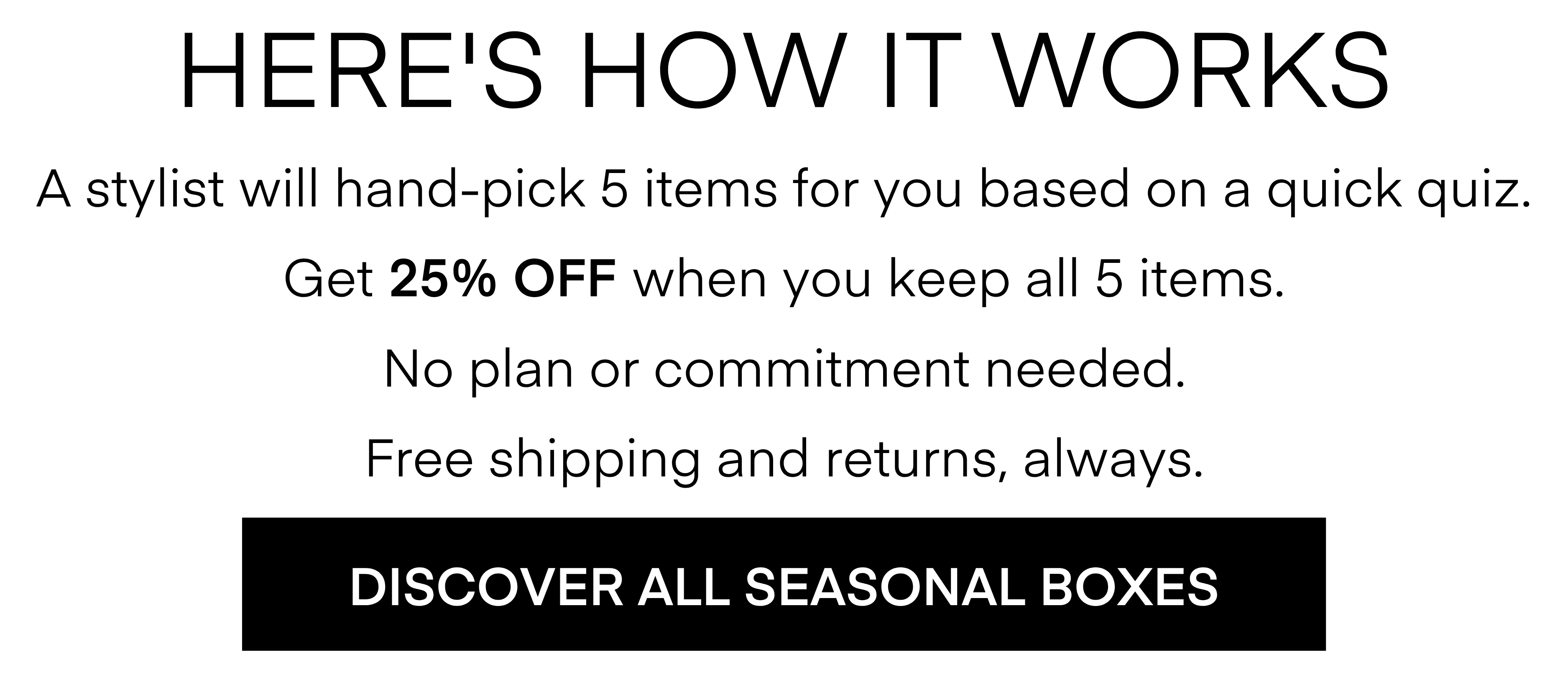 HERE'S HOW IT WORKS
A stylist will hand-pick 5 items for you based on a quick quiz.
Get 25% OFF When you keep all 5 items.
No plan or commitment needed.
Free shipping and returns, always.
DISCOVER ALL SEASONAL BOXES