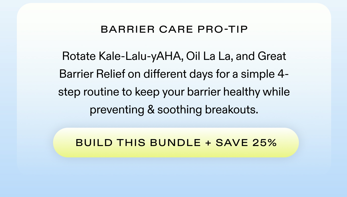 Barrier Care Pro-Tip: Rotate Kale-Lalu-yAHA, Oil La La, and Great Barrier Relief on different days for a simple 4-step routine to keep your barrier healthy while preventing & soothing breakouts.  |  BUILD THIS BUNDLE + SAVE 25%
