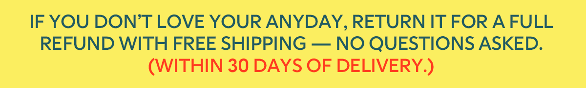 If you don’t love your Anyday, return it for a full refund with free shipping — no questions asked. (within 30 days of delivery.)