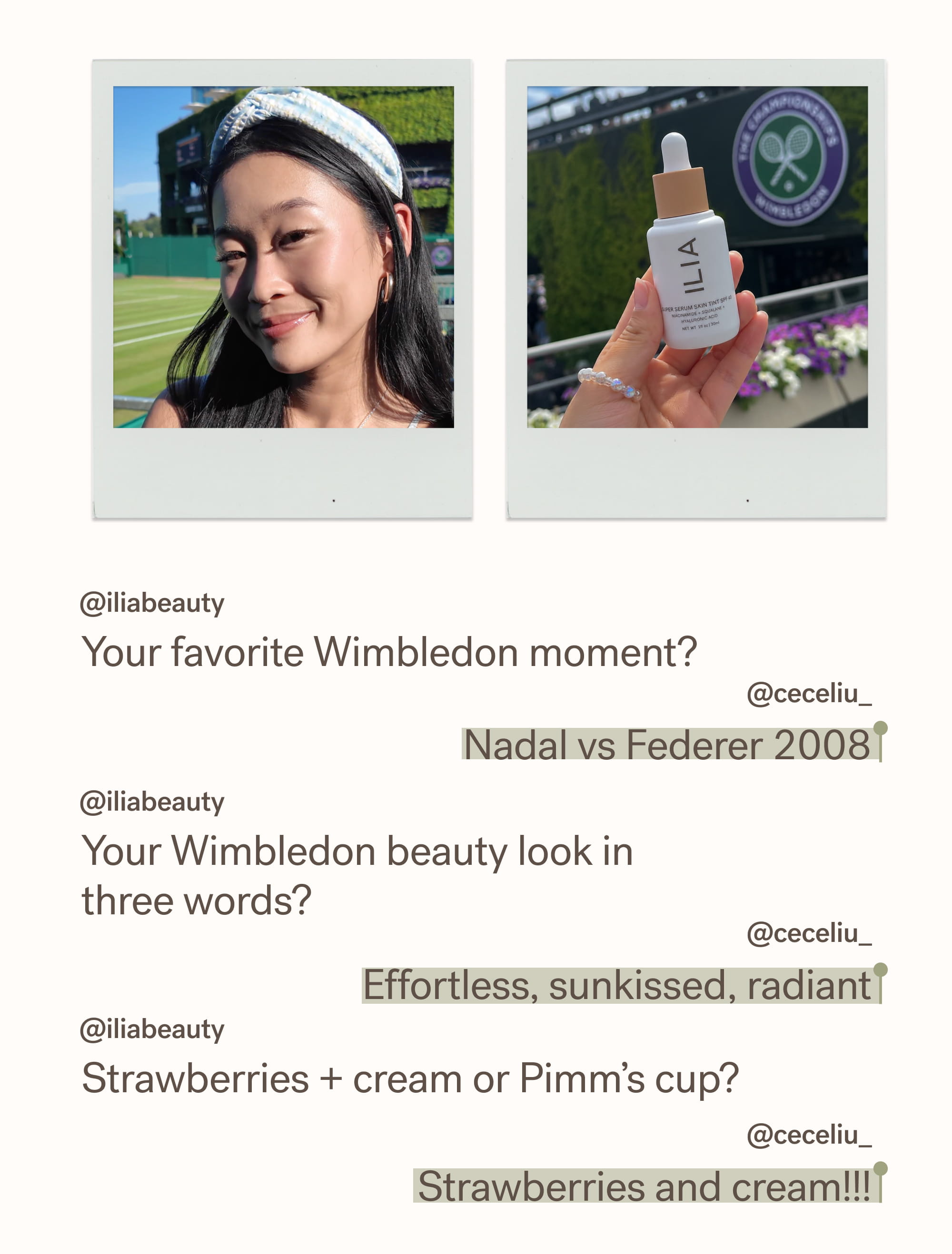 @iliabeauty Your favorite Wimbledon moment?   @ceceliu_ Nadal vs Federer 2008 @iliabeauty Your Wimbledon beauty look in three words?  @ceceliu_ Effortless, sunkissed, radiant @iliabeauty Strawberries + cream or Pimm’s cup?&nbsp;  @ceceliu_ Strawberries and cream!!!