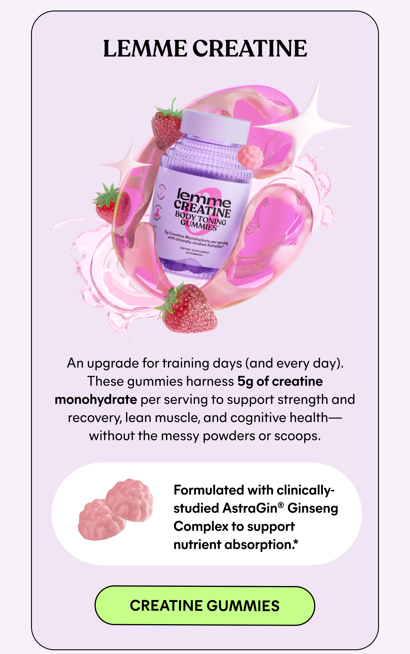 LEMME CREATINE  An upgrade for training days (and every day). These gummies harness 5g of creatine monohydrate per serving to support strength and recovery, lean muscle, and cognitive health—without the messy powders or scoops.  Formulated with clinically-studied AstraGin® Ginseng Complex to support nutrient absorption.*  -- CREATINE GUMMIES