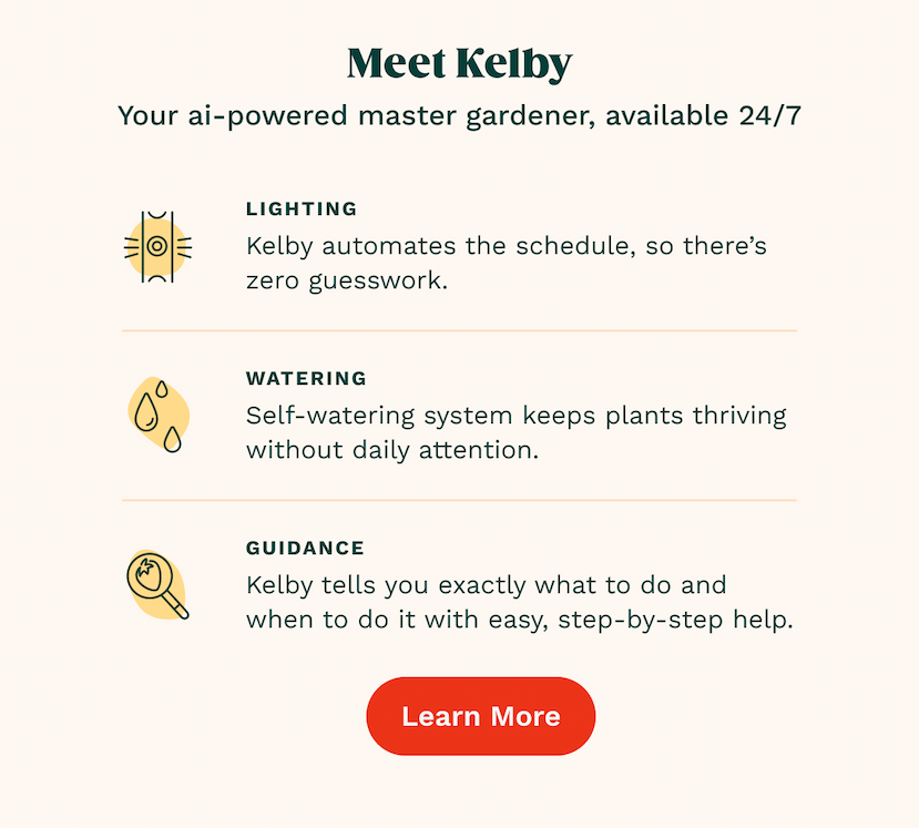 Lighting Kelby automates the schedule, so there’s zero guesswork. Watering Self-watering system keeps plants thriving without daily attention.  GUIDANCE Kelby tells you exactly what to do and when to do it with easy, step-by-step help. Learn More