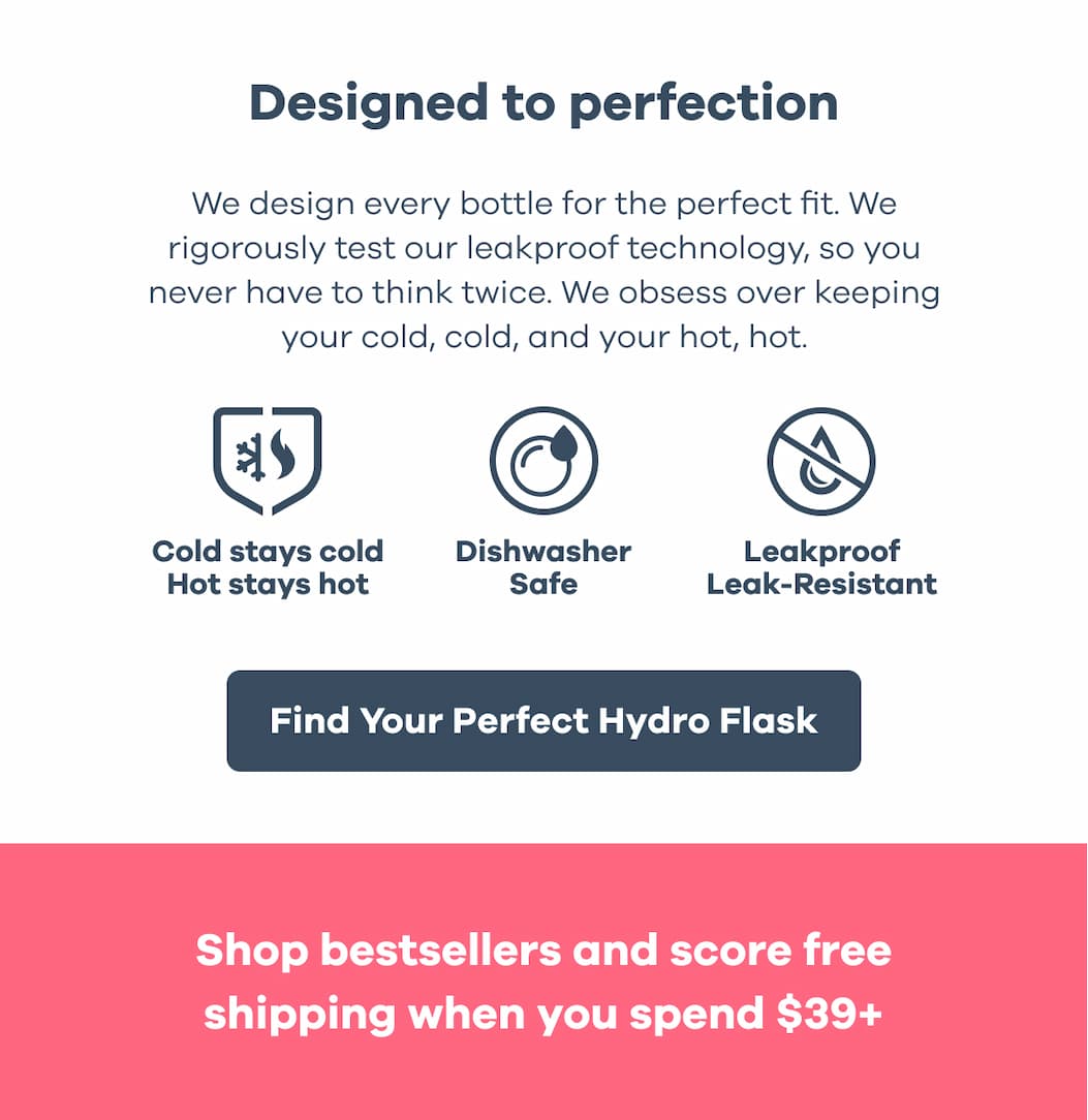 Designed to perfection. We design every bottle for the perfect fit. We rigorously test our leakproof technology, so you never have to think twice. We obsess over keeping your cold, cold, and your hot, hot. Cold stays cold. Hot stays hot. Dishwasher Safe. Leakproof. Leak-Resistant. | Find Your Perfect Hydro Flask. Shop bestsellers and score free shipping when you spend $39+