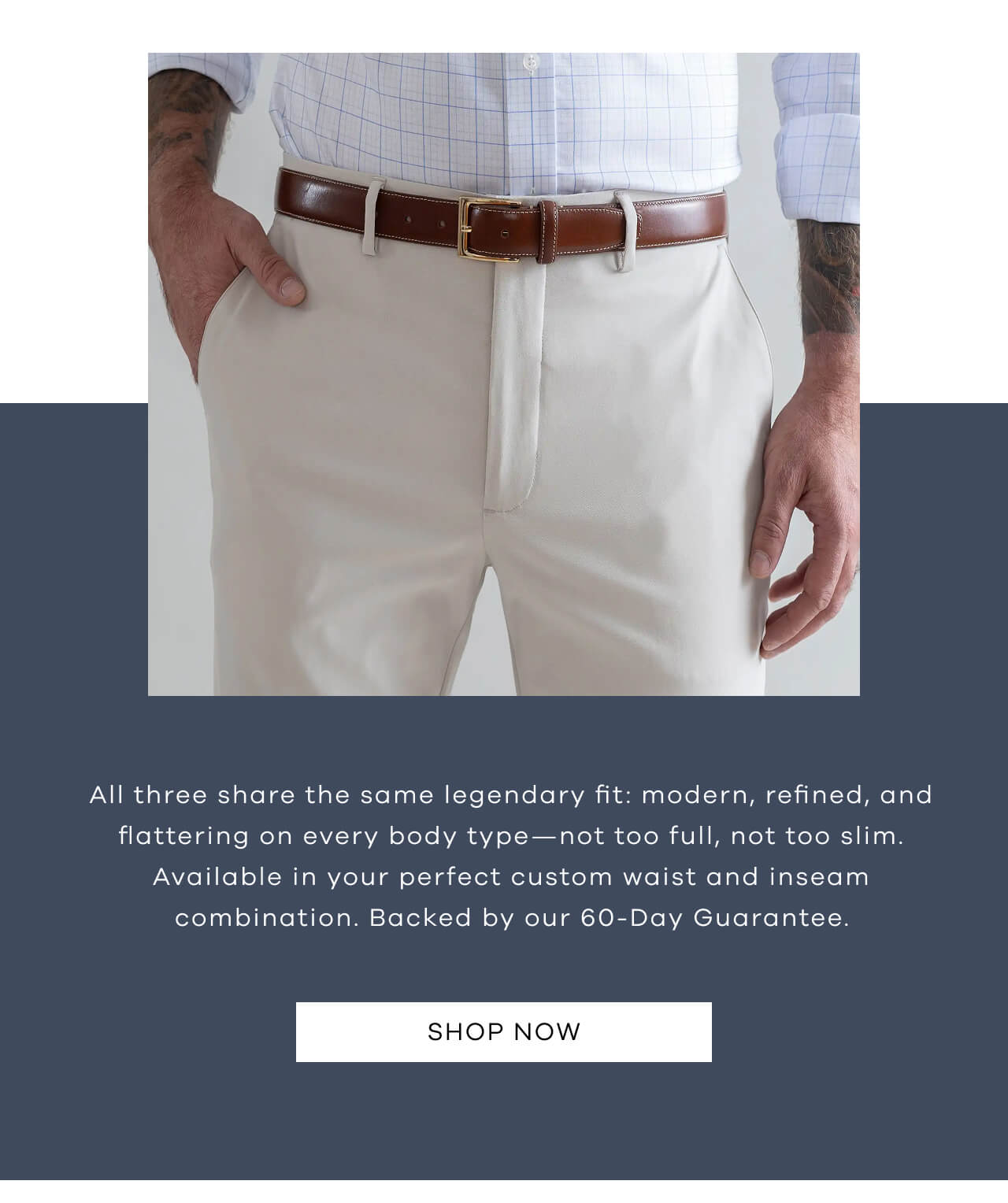 All Three Share The Same Legendary Fit: Modern, Refined, And Flattering On Every Body Type—Not Too Full, Not Too Slim. Available In Your Perfect Custom Waist And Inseam Combination. Backed By Our 60-Day Guarantee.