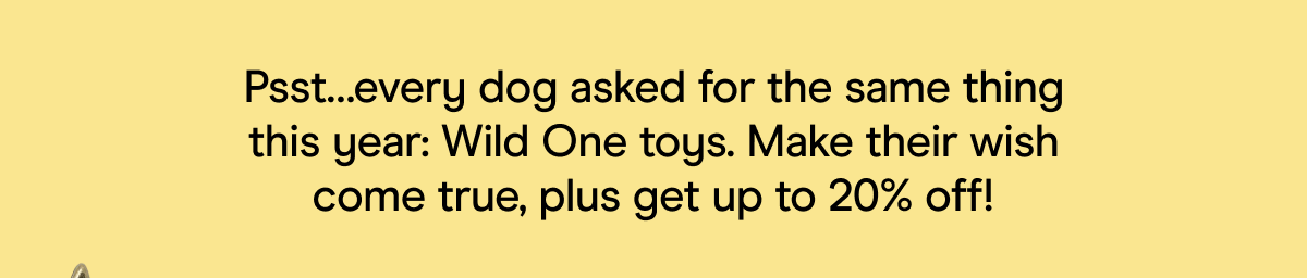 pst ... every dog asked for the same thing this year: wild one toys. make their wish come true, plus get up to 20% off. 