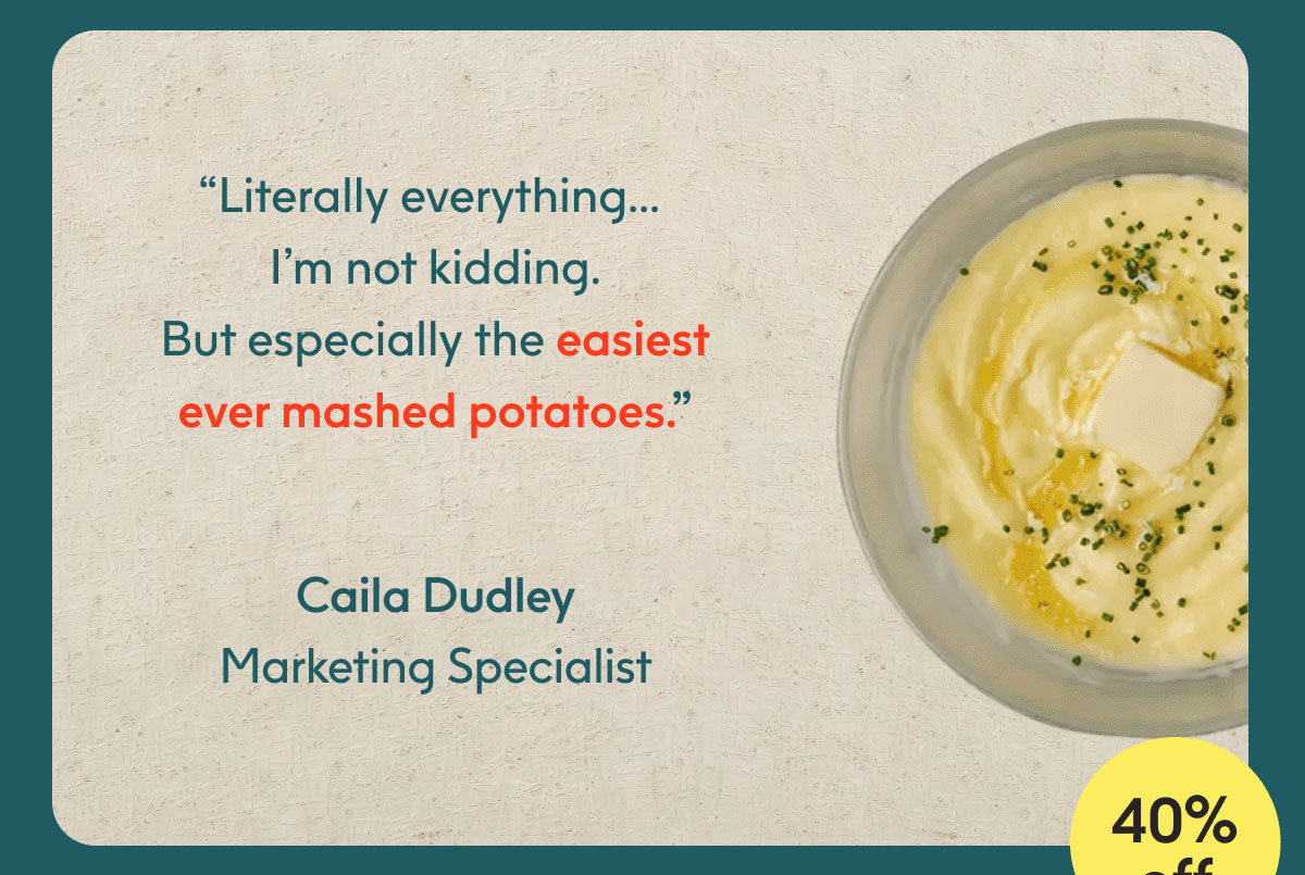 “Literally everything… I’m not kidding. But especially the easiest ever mashed potatoes.” - Caila Dudley, Marketing Specialist