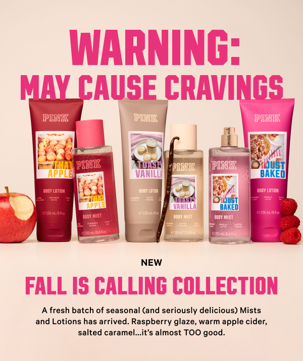 Warning: May Cause Cravings NEW Fall Is Calling Collection A fresh batch of seasonal (and seriously delicious) Mists and Lotions has arrived. Raspberry glaze, warm apple cider, salted caramel...it’s almost TOO good.