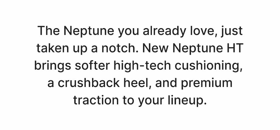 The Neptune you already love, just taken up a notch. New Neptune HT brings softer high-tech cushioning, a crushback heel you can step into easily, and traction that holds up anywhere. Shop Now!