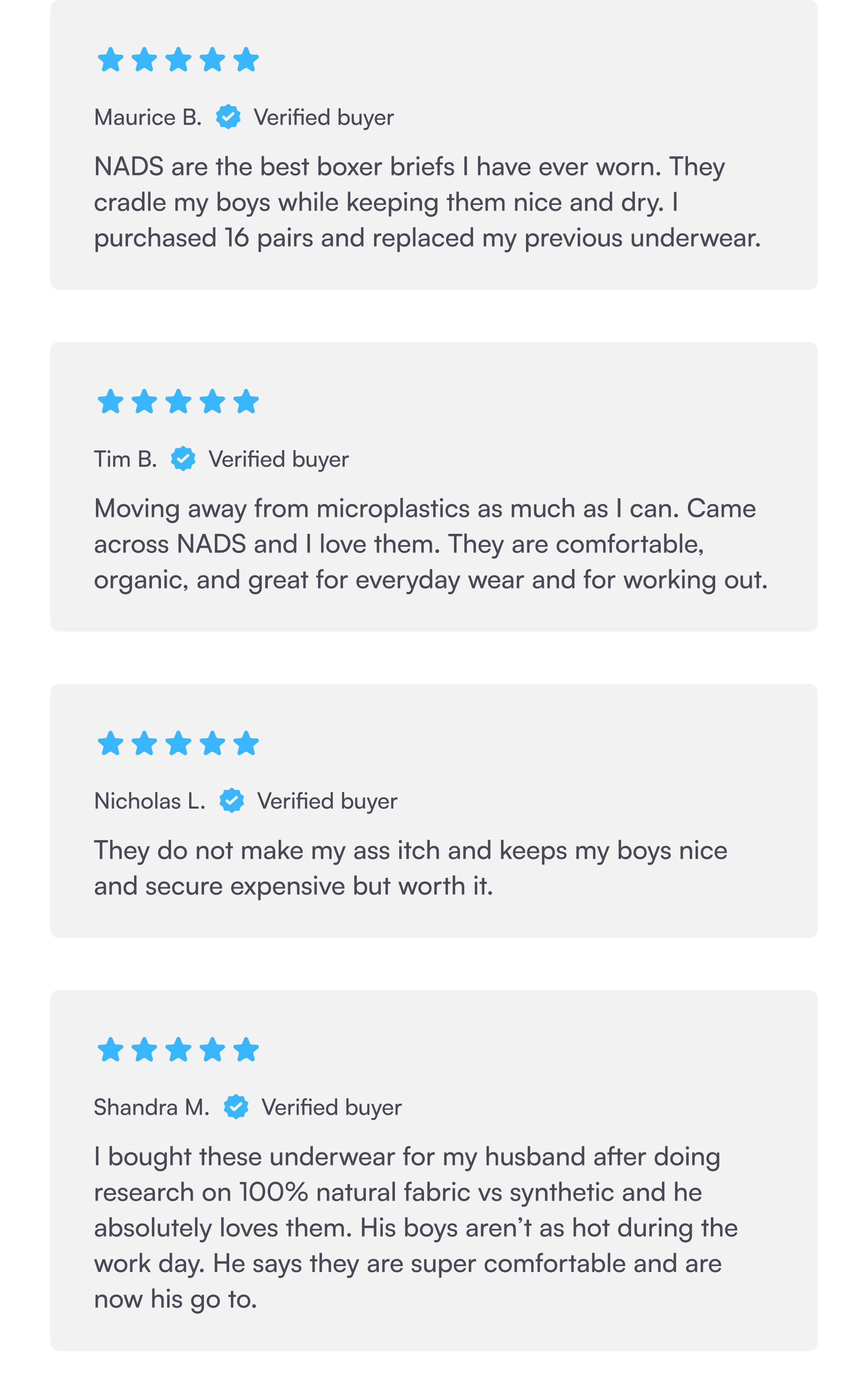 Maurice B. Verified buyer NADS are the best boxer briefs I have ever worn. They cradle my boys while keeping them nice and dry. I purchased 16 pairs and replaced my previous underwear. Tim B. Verified buyer Moving away from microplastics as much as I can. Came across NADS and I love them. They are comfortable, organic, and great for everyday wear and for working out. Nicholas L. Verified buyer They do not make my ass itch and keeps my boys nice and secure expensive but worth it. Shandra M. Verified buyer I bought these underwear for my husband after doing research on 100% natural fabric vs synthetic and he absolutely loves them. His boys aren’t as hot during the work day. He says they are super comfortable and are now his go to.
