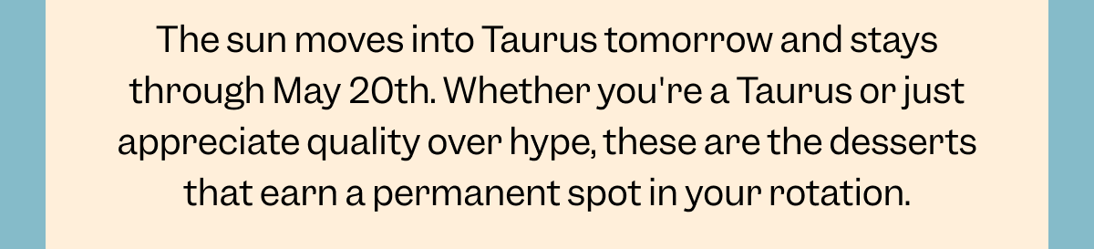 The sun moves into Taurus tomorrow and stays through May 20th. Whether you're a Taurus or just appreciate quality over hype, these are the desserts that earn a permanent spot in your rotation.