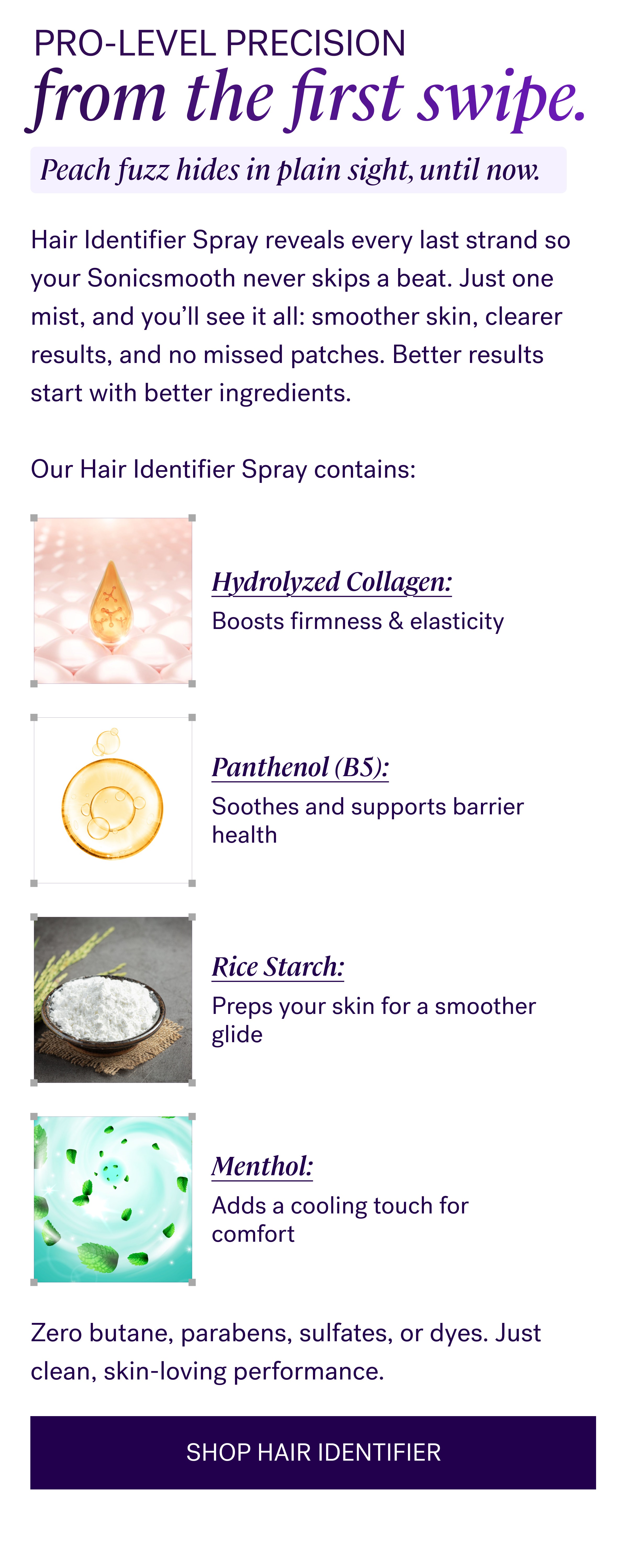 Pro-level precision from the first swipe. Hair Identifier Spray reveals every last strand so your Sonicsmooth never skips a beat. Just one mist, and you’ll see it all: smoother skin, clearer results, and no missed patches.&nbsp;Better results start with better ingredients. &nbsp; Our Hair Identifier Spray contains: Hydrolyzed Collagen: Boosts firmness & elasticity Panthenol (B5): Soothes and supports barrier health Rice Starch: Preps your skin for a smoother glide Menthol: Adds a cooling touch for comfort Zero butane, parabens, sulfates, or dyes. Just clean, skin-loving performance. SHOP HAIR IDENTIFIER