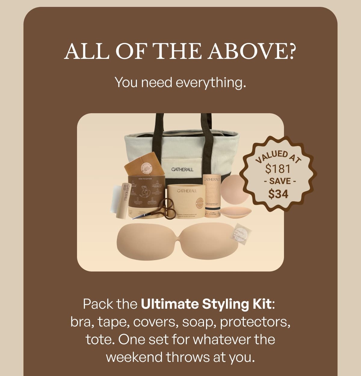 ALL OF THE ABOVE? You need everything. Pack the Ultimate Styling Kit:  bra, tape, covers, soap, protectors, tote. One set for whatever the weekend throws at you.