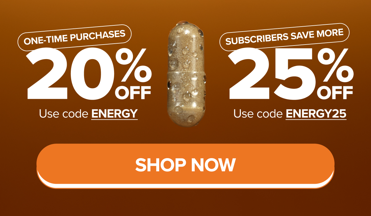 One-Time Purchases - 20% OFF. Use code ENERGY. Subscribers save MORE - 25% OFF. Use code ENERGY25. SHOP NOW