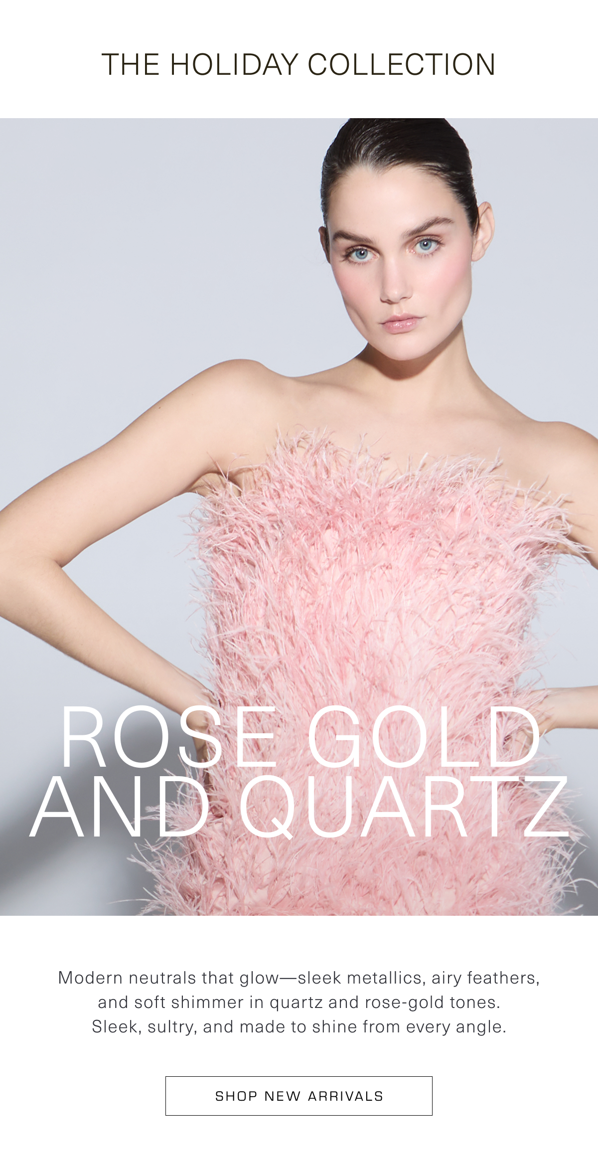 Rose Gold and Quartz | Modern neutrals that glow—sleek metallics, airy feathers, and soft shimmer in quartz and rose-gold tones. Sleek, sultry, and made to shine from every angle. Shop New Arrivals