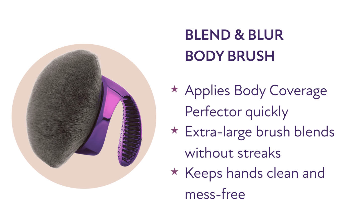 Blend & Blur Body Brush * Applies Body Coverage Perfector quickly  * Extra-large brush blends without streaks  * Keeps hands clean and mess-free